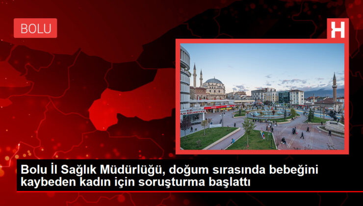 Bolu Vilayet Sıhhat Müdürlüğü, doğum sırasında bebeğini kaybeden bayan için soruşturma başlattı